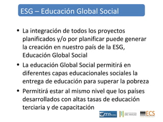 ESG – Educación Global Social 
• La integración de todos los proyectos 
planificados y/o por planificar puede generar 
la creación en nuestro país de la ESG, 
Educación Global Social 
• La educación Global Social permitirá en 
diferentes capas educacionales sociales la 
entrega de educación para superar la pobreza 
• Permitirá estar al mismo nivel que los países 
desarrollados con altas tasas de educación 
terciaria y de capacitación 
 
