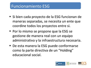 Funcionamiento ESG 
• Si bien cada proyecto de la ESG funcionan de 
maneras separadas, se necesita un ente que 
coordine todos los proyectos entre si. 
• Por lo mismo se propone que la ESG se 
gestione de manera real con un equipo 
administrativo y la infraestructura necesaria. 
• De esta manera la ESG puede conformarse 
como la parte directiva de un “Holding” 
educacional social. 
 
