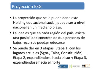 Proyección ESG 
• La proyección que se le puede dar a este 
Holding educacional social, puede ser a nivel 
nacional en un mediano plazo. 
• La idea es que en cada región del país, exista 
una posibilidad concreta de que personas de 
bajos recursos puedan educarse 
• Se puede dar en 3 etapas. Etapa 1, con los 
lugares actuales (Sgto., Talca, Constitución) 
Etapa 2, expandiéndose hacia el sur y Etapa 3, 
expandiéndose hacia el norte 
 