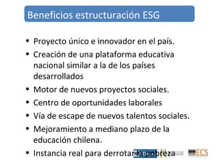 Beneficios estructuración ESG 
• Proyecto único e innovador en el país. 
• Creación de una plataforma educativa 
nacional similar a la de los países 
desarrollados 
• Motor de nuevos proyectos sociales. 
• Centro de oportunidades laborales 
• Vía de escape de nuevos talentos sociales. 
• Mejoramiento a mediano plazo de la 
educación chilena. 
• Instancia real para derrotar la pobreza 
 