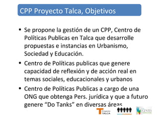 CPP Proyecto Talca, Objetivos 
• Se propone la gestión de un CPP, Centro de 
Políticas Publicas en Talca que desarrolle 
propuestas e instancias en Urbanismo, 
Sociedad y Educación. 
• Centro de Políticas publicas que genere 
capacidad de reflexión y de acción real en 
temas sociales, educacionales y urbanos 
• Centro de Políticas Publicas a cargo de una 
ONG que obtenga Pers. jurídica y que a futuro 
genere “Do Tanks” en diversas áreas 
 
