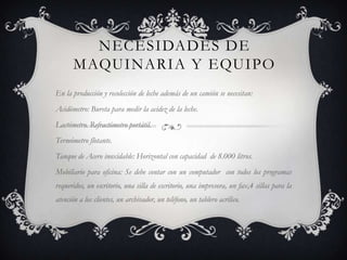NECESIDADES DE
       MAQUINARIA Y EQUIPO
En la producción y recolección de leche además de un camión se necesitan:
Acidómetro: Bureta para medir la acidez de la leche.
Lactómetro. Refractómetro portátil.
Termómetro flotante.
Tanque de Acero inoxidable: Horizontal con capacidad de 8.000 litros.
Mobiliario para oficina: Se debe contar con un computador con todos los programas
requeridos, un escritorio, una silla de escritorio, una impresora, un fax,4 sillas para la
atención a los clientes, un archivador, un teléfono, un tablero acrílico.
 