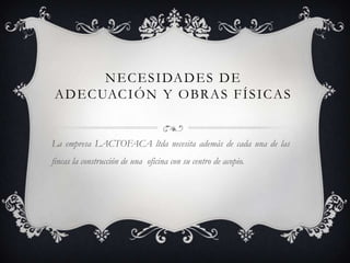 N E C E S I DA D E S D E
A D E C UAC I Ó N Y O B R A S F Í S I C A S


La empresa LACTOFACA ltda necesita además de cada una de las
fincas la construcción de una oficina con su centro de acopio.
 