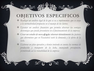 OBJETIVOS ESPECIFICOS
 Realizar un análisis legal de lo que se va a implementar, que se acoja
  a la normatividad propuesta en el manejo de los lácteos.
 Ejecutar un análisis financiero que permita observar las ventajas
  desventajas que pueda presentarse en el funcionamiento de la empresa.
 Crear un estudio de mercado para observar detenidamente los factores
  que determinen que en Facatativá varíe la demanda y la oferta de la
  leche.
 Elaborar un plan operativo y técnico teniendo en cuenta las normas de
  producción y transporte de la leche, manejando presupuesto,
  permitiendo así la rentabilidad de la empresa
 