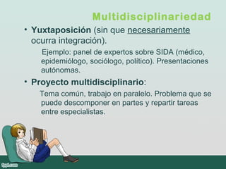 Multidisciplinariedad
• Yuxtaposición (sin que necesariamente
ocurra integración).
Ejemplo: panel de expertos sobre SIDA (médico,
epidemiólogo, sociólogo, político). Presentaciones
autónomas.
• Proyecto multidisciplinario:
Tema común, trabajo en paralelo. Problema que se
puede descomponer en partes y repartir tareas
entre especialistas.
 