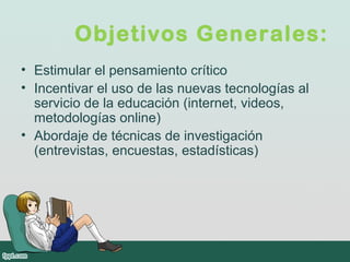 Objetivos Generales:
• Estimular el pensamiento crítico
• Incentivar el uso de las nuevas tecnologías al
servicio de la educación (internet, videos,
metodologías online)
• Abordaje de técnicas de investigación
(entrevistas, encuestas, estadísticas)
 