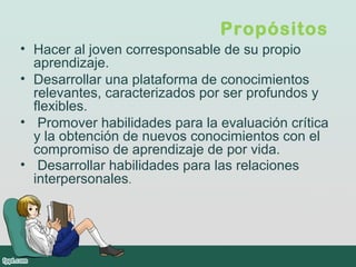 Propósitos 
• Hacer al joven corresponsable de su propio
aprendizaje.
• Desarrollar una plataforma de conocimientos
relevantes, caracterizados por ser profundos y
flexibles.
• Promover habilidades para la evaluación crítica
y la obtención de nuevos conocimientos con el
compromiso de aprendizaje de por vida.
• Desarrollar habilidades para las relaciones
interpersonales.
 