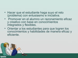 • Hacer que el estudiante haga suyo el reto
(problema) con entusiasmo e iniciativa.
• Promover en el alumno un razonamiento eficaz
y creativo con base en conocimientos
integrados y flexibles.
• Orientar a los estudiantes para que logren los
conocimientos y habilidades de manera eficaz y
eficiente.
 