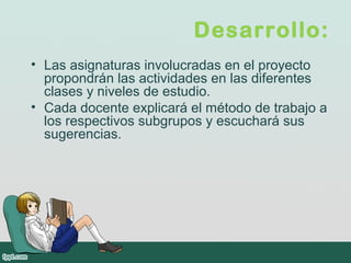 Desarrollo:
• Las asignaturas involucradas en el proyecto
propondrán las actividades en las diferentes
clases y niveles de estudio.
• Cada docente explicará el método de trabajo a
los respectivos subgrupos y escuchará sus
sugerencias.
 