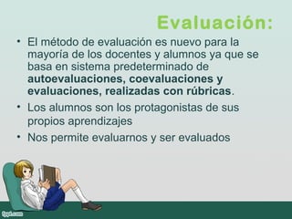 Evaluación:
• El método de evaluación es nuevo para la
mayoría de los docentes y alumnos ya que se
basa en sistema predeterminado de
autoevaluaciones, coevaluaciones y
evaluaciones, realizadas con rúbricas.
• Los alumnos son los protagonistas de sus
propios aprendizajes
• Nos permite evaluarnos y ser evaluados
 