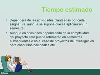 Tiempo estimado
• Dependerá de las actividades planteadas por cada
asignatura, aunque se supone que se aplicará en un
semestre.
• Aunque en ocasiones dependiendo de la complejidad
del proyecto este puede retomarse en semestres
subsecuentes o en el caso de proyectos de investigación
para concursos nacionales etc.
 