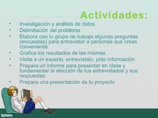 Actividades:
• Investigación y análisis de datos
• Delimitación del problema
• Elabora con tu grupo de trabajo algunas preguntas
(encuestas) para entrevistar a personas que creas
conveniente
• Grafica los resultados de las mismas
• Visita a un experto, entrevístalo, pide información
• Prepara un informe para presentar en clase y
fundamentar la elección de tus entrevistados y sus
respuestas
• Prepara una presentación de tu proyecto
 