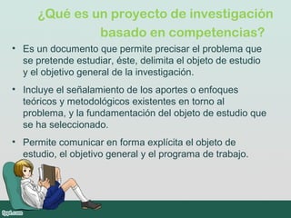 ¿Qué es un proyecto de investigación
basado en competencias? 
• Es un documento que permite precisar el problema que
se pretende estudiar, éste, delimita el objeto de estudio
y el objetivo general de la investigación.
• Incluye el señalamiento de los aportes o enfoques
teóricos y metodológicos existentes en torno al
problema, y la fundamentación del objeto de estudio que
se ha seleccionado.
• Permite comunicar en forma explícita el objeto de
estudio, el objetivo general y el programa de trabajo.
 