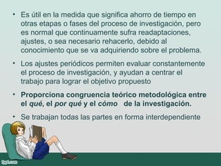 • Es útil en la medida que significa ahorro de tiempo en
otras etapas o fases del proceso de investigación, pero
es normal que continuamente sufra readaptaciones,
ajustes, o sea necesario rehacerlo, debido al
conocimiento que se va adquiriendo sobre el problema.
• Los ajustes periódicos permiten evaluar constantemente
el proceso de investigación, y ayudan a centrar el
trabajo para lograr el objetivo propuesto
• Proporciona congruencia teórico metodológica entre
el qué, el por qué y el cómo de la investigación.
• Se trabajan todas las partes en forma interdependiente
 
