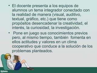 • El docente presenta a los equipos de
alumnos un tema integrador conectado con
la realidad de manera (visual, auditivo,
textual, gráfico, etc.) que tiene como
propósitos desencadenar la creatividad, el
interés, la curiosidad, la investigación.
• Pone en juego sus conocimientos previos
pero, al mismo tiempo, también fomenta en
ellos actitudes y valores en un clima
cooperativo que conduce a la solución de los
problemas planteados.
 