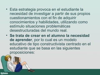 • Esta estrategia provoca en el estudiante la
necesidad de investigar a partir de sus propios
cuestionamientos con el fin de adquirir
conocimientos y habilidades, utilizando como
estímulo situaciones problemáticas
desestructuradas del mundo real.
• Se trata de crear en el alumno la necesidad
de aprender, por lo cual es un modelo
educativo de tipo constructivista centrado en el
estudiante que se basa en las siguientes
proposiciones:
 