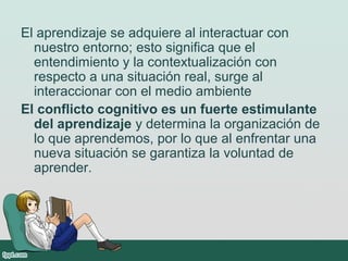 El aprendizaje se adquiere al interactuar con
nuestro entorno; esto significa que el
entendimiento y la contextualización con
respecto a una situación real, surge al
interaccionar con el medio ambiente
El conflicto cognitivo es un fuerte estimulante
del aprendizaje y determina la organización de
lo que aprendemos, por lo que al enfrentar una
nueva situación se garantiza la voluntad de
aprender.
 