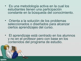 • Es una metodología activa en la cual los
estudiantes tienen una participación
constante en la búsqueda del conocimiento.
• Orienta a la solución de los problemas
seleccionados o diseñados para alcanzar
ciertos aprendizajes del curso.
• El aprendizaje está centrado en los alumnos
y no en el profesor pero con base en los
contenidos del programa de estudio.
 