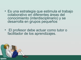 • Es una estrategia que estimula el trabajo
colaborativo en diferentes áreas del
conocimiento (interdisciplinario) y se
desarrolla en grupos pequeños
• El profesor debe actuar como tutor o
facilitador de los aprendizajes.
 