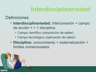 Interdisciplinariedad
Definiciones
• Interdisciplinariedad: interconexión + campo
de acción + > 1 disciplina
• Campo científico (adquisición de saber)
• Campo tecnológico (aplicación de saber)
• Disciplina: conocimiento + sistematización +
límites consensuados
 