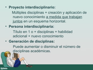 • Proyecto interdisciplinario:
Múltiples disciplinas + creación y aplicación de
nuevo conocimiento a medida que trabajan
juntos en un esquema horizontal.
• Persona interdisciplinaria:
Título en 1 o + disciplinas + habilidad
adicional + nuevo conocimiento
• Generación de disciplinas:
Puede aumentar o disminuir el número de
disciplinas académicas.
 