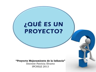 ¿QUÉ ES UN
PROYECTO?
“Proyecto Mejoramiento de la Infancia”
Docente Patricia Álvarez
IPCHILE 2013
 
