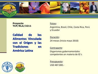 Proyecto
TCP/RLA/3211
Calidad  de  los Calidad  de  los 
Alimentos  Vinculada Alimentos  Vinculada 
con  el  Origen  y  las con  el  Origen  y  las 
Tradiciones  en Tradiciones  en 
AmAméérica Latinarica Latina
PaPaíísesses::
Argentina, Brasil, Chile, Costa Rica, Perú
y Ecuador
DuraciDuracióónn::
24 meses (Inicio mayo 2010)
ContraparteContraparte::
Organismos gubernamentales 
competentes en materia de IG´s
PresupuestoPresupuesto::
USD 487.000.‐
 