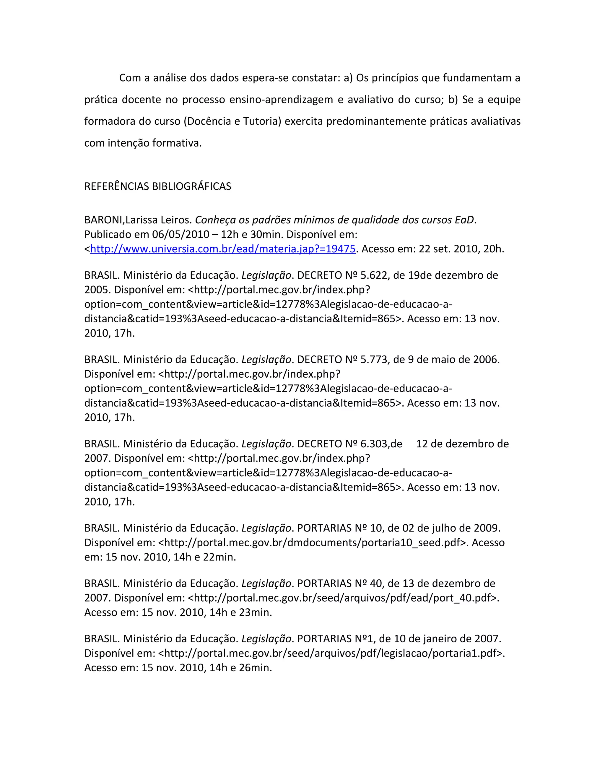 Com a análise dos dados espera-se constatar: a) Os princípios que fundamentam a
prática docente no processo ensino-aprendizagem e avaliativo do curso; b) Se a equipe
formadora do curso (Docência e Tutoria) exercita predominantemente práticas avaliativas
com intenção formativa.


REFERÊNCIAS BIBLIOGRÁFICAS

BARONI,Larissa Leiros. Conheça os padrões mínimos de qualidade dos cursos EaD.
Publicado em 06/05/2010 – 12h e 30min. Disponível em:
<http://www.universia.com.br/ead/materia.jap?=19475. Acesso em: 22 set. 2010, 20h.

BRASIL. Ministério da Educação. Legislação. DECRETO Nº 5.622, de 19de dezembro de
2005. Disponível em: <http://portal.mec.gov.br/index.php?
option=com_content&view=article&id=12778%3Alegislacao-de-educacao-a-
distancia&catid=193%3Aseed-educacao-a-distancia&Itemid=865>. Acesso em: 13 nov.
2010, 17h.

BRASIL. Ministério da Educação. Legislação. DECRETO Nº 5.773, de 9 de maio de 2006.
Disponível em: <http://portal.mec.gov.br/index.php?
option=com_content&view=article&id=12778%3Alegislacao-de-educacao-a-
distancia&catid=193%3Aseed-educacao-a-distancia&Itemid=865>. Acesso em: 13 nov.
2010, 17h.

BRASIL. Ministério da Educação. Legislação. DECRETO Nº 6.303,de 12 de dezembro de
2007. Disponível em: <http://portal.mec.gov.br/index.php?
option=com_content&view=article&id=12778%3Alegislacao-de-educacao-a-
distancia&catid=193%3Aseed-educacao-a-distancia&Itemid=865>. Acesso em: 13 nov.
2010, 17h.

BRASIL. Ministério da Educação. Legislação. PORTARIAS Nº 10, de 02 de julho de 2009.
Disponível em: <http://portal.mec.gov.br/dmdocuments/portaria10_seed.pdf>. Acesso
em: 15 nov. 2010, 14h e 22min.

BRASIL. Ministério da Educação. Legislação. PORTARIAS Nº 40, de 13 de dezembro de
2007. Disponível em: <http://portal.mec.gov.br/seed/arquivos/pdf/ead/port_40.pdf>.
Acesso em: 15 nov. 2010, 14h e 23min.

BRASIL. Ministério da Educação. Legislação. PORTARIAS Nº1, de 10 de janeiro de 2007.
Disponível em: <http://portal.mec.gov.br/seed/arquivos/pdf/legislacao/portaria1.pdf>.
Acesso em: 15 nov. 2010, 14h e 26min.
 