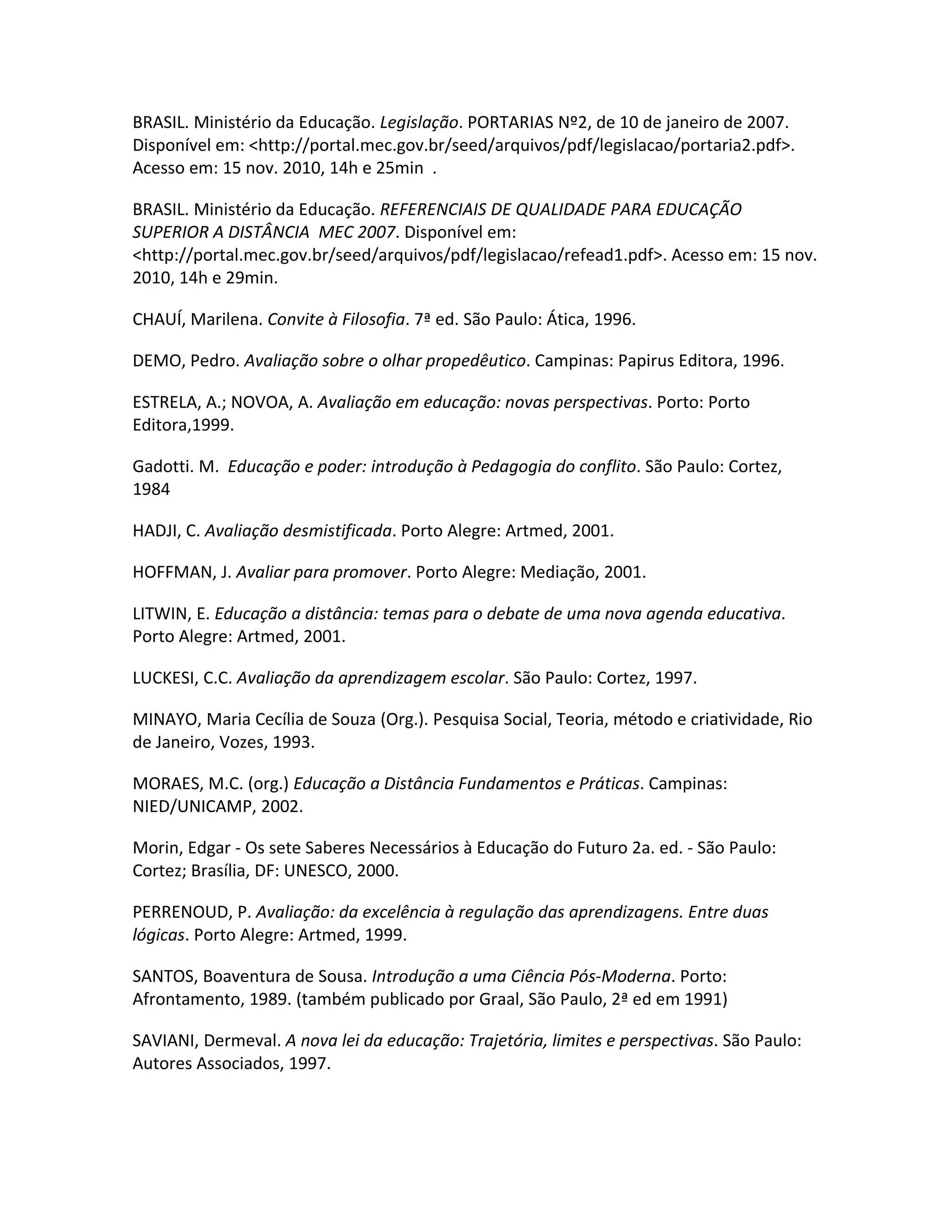 BRASIL. Ministério da Educação. Legislação. PORTARIAS Nº2, de 10 de janeiro de 2007.
Disponível em: <http://portal.mec.gov.br/seed/arquivos/pdf/legislacao/portaria2.pdf>.
Acesso em: 15 nov. 2010, 14h e 25min .

BRASIL. Ministério da Educação. REFERENCIAIS DE QUALIDADE PARA EDUCAÇÃO
SUPERIOR A DISTÂNCIA MEC 2007. Disponível em:
<http://portal.mec.gov.br/seed/arquivos/pdf/legislacao/refead1.pdf>. Acesso em: 15 nov.
2010, 14h e 29min.

CHAUÍ, Marilena. Convite à Filosofia. 7ª ed. São Paulo: Ática, 1996.

DEMO, Pedro. Avaliação sobre o olhar propedêutico. Campinas: Papirus Editora, 1996.

ESTRELA, A.; NOVOA, A. Avaliação em educação: novas perspectivas. Porto: Porto
Editora,1999.

Gadotti. M. Educação e poder: introdução à Pedagogia do conflito. São Paulo: Cortez,
1984

HADJI, C. Avaliação desmistificada. Porto Alegre: Artmed, 2001.

HOFFMAN, J. Avaliar para promover. Porto Alegre: Mediação, 2001.

LITWIN, E. Educação a distância: temas para o debate de uma nova agenda educativa.
Porto Alegre: Artmed, 2001.

LUCKESI, C.C. Avaliação da aprendizagem escolar. São Paulo: Cortez, 1997.

MINAYO, Maria Cecília de Souza (Org.). Pesquisa Social, Teoria, método e criatividade, Rio
de Janeiro, Vozes, 1993.

MORAES, M.C. (org.) Educação a Distância Fundamentos e Práticas. Campinas:
NIED/UNICAMP, 2002.

Morin, Edgar - Os sete Saberes Necessários à Educação do Futuro 2a. ed. - São Paulo:
Cortez; Brasília, DF: UNESCO, 2000.

PERRENOUD, P. Avaliação: da excelência à regulação das aprendizagens. Entre duas
lógicas. Porto Alegre: Artmed, 1999.

SANTOS, Boaventura de Sousa. Introdução a uma Ciência Pós-Moderna. Porto:
Afrontamento, 1989. (também publicado por Graal, São Paulo, 2ª ed em 1991)

SAVIANI, Dermeval. A nova lei da educação: Trajetória, limites e perspectivas. São Paulo:
Autores Associados, 1997.
 