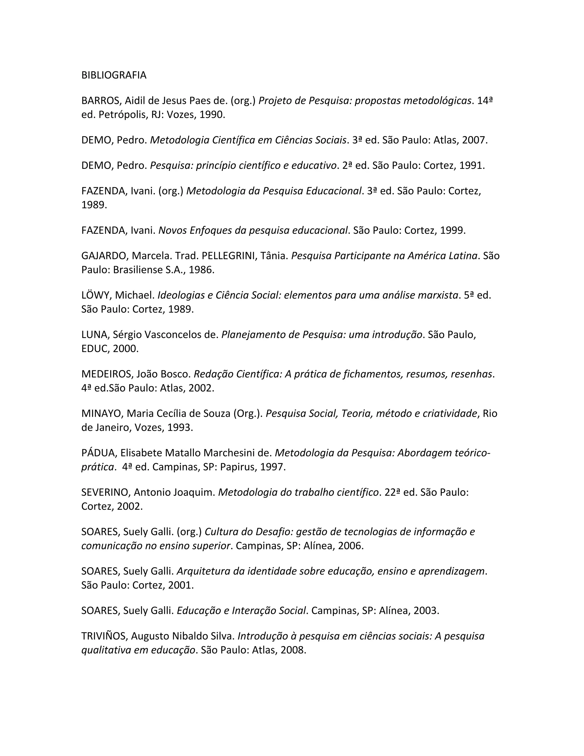 BIBLIOGRAFIA

BARROS, Aidil de Jesus Paes de. (org.) Projeto de Pesquisa: propostas metodológicas. 14ª
ed. Petrópolis, RJ: Vozes, 1990.

DEMO, Pedro. Metodologia Científica em Ciências Sociais. 3ª ed. São Paulo: Atlas, 2007.

DEMO, Pedro. Pesquisa: princípio científico e educativo. 2ª ed. São Paulo: Cortez, 1991.

FAZENDA, Ivani. (org.) Metodologia da Pesquisa Educacional. 3ª ed. São Paulo: Cortez,
1989.

FAZENDA, Ivani. Novos Enfoques da pesquisa educacional. São Paulo: Cortez, 1999.

GAJARDO, Marcela. Trad. PELLEGRINI, Tânia. Pesquisa Participante na América Latina. São
Paulo: Brasiliense S.A., 1986.

LÖWY, Michael. Ideologias e Ciência Social: elementos para uma análise marxista. 5ª ed.
São Paulo: Cortez, 1989.

LUNA, Sérgio Vasconcelos de. Planejamento de Pesquisa: uma introdução. São Paulo,
EDUC, 2000.

MEDEIROS, João Bosco. Redação Científica: A prática de fichamentos, resumos, resenhas.
4ª ed.São Paulo: Atlas, 2002.

MINAYO, Maria Cecília de Souza (Org.). Pesquisa Social, Teoria, método e criatividade, Rio
de Janeiro, Vozes, 1993.

PÁDUA, Elisabete Matallo Marchesini de. Metodologia da Pesquisa: Abordagem teórico-
prática. 4ª ed. Campinas, SP: Papirus, 1997.

SEVERINO, Antonio Joaquim. Metodologia do trabalho científico. 22ª ed. São Paulo:
Cortez, 2002.

SOARES, Suely Galli. (org.) Cultura do Desafio: gestão de tecnologias de informação e
comunicação no ensino superior. Campinas, SP: Alínea, 2006.

SOARES, Suely Galli. Arquitetura da identidade sobre educação, ensino e aprendizagem.
São Paulo: Cortez, 2001.

SOARES, Suely Galli. Educação e Interação Social. Campinas, SP: Alínea, 2003.

TRIVIÑOS, Augusto Nibaldo Silva. Introdução à pesquisa em ciências sociais: A pesquisa
qualitativa em educação. São Paulo: Atlas, 2008.
 