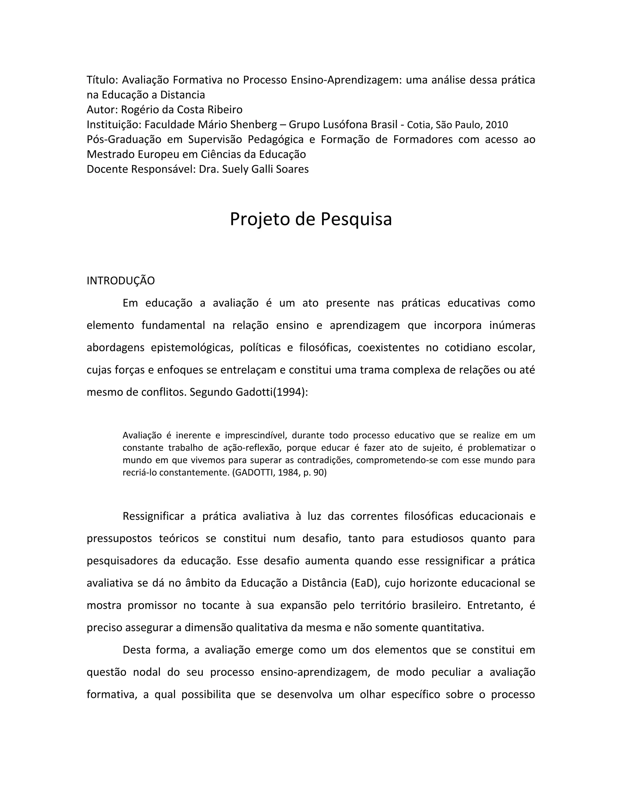 Título: Avaliação Formativa no Processo Ensino-Aprendizagem: uma análise dessa prática
na Educação a Distancia
Autor: Rogério da Costa Ribeiro
Instituição: Faculdade Mário Shenberg – Grupo Lusófona Brasil - Cotia, São Paulo, 2010
Pós-Graduação em Supervisão Pedagógica e Formação de Formadores com acesso ao
Mestrado Europeu em Ciências da Educação
Docente Responsável: Dra. Suely Galli Soares



                             Projeto de Pesquisa

INTRODUÇÃO
      Em educação a avaliação é um ato presente nas práticas educativas como
elemento fundamental na relação ensino e aprendizagem que incorpora inúmeras
abordagens epistemológicas, políticas e filosóficas, coexistentes no cotidiano escolar,
cujas forças e enfoques se entrelaçam e constitui uma trama complexa de relações ou até
mesmo de conflitos. Segundo Gadotti(1994):


      Avaliação é inerente e imprescindível, durante todo processo educativo que se realize em um
      constante trabalho de ação-reflexão, porque educar é fazer ato de sujeito, é problematizar o
      mundo em que vivemos para superar as contradições, comprometendo-se com esse mundo para
      recriá-lo constantemente. (GADOTTI, 1984, p. 90)



      Ressignificar a prática avaliativa à luz das correntes filosóficas educacionais e
pressupostos teóricos se constitui num desafio, tanto para estudiosos quanto para
pesquisadores da educação. Esse desafio aumenta quando esse ressignificar a prática
avaliativa se dá no âmbito da Educação a Distância (EaD), cujo horizonte educacional se
mostra promissor no tocante à sua expansão pelo território brasileiro. Entretanto, é
preciso assegurar a dimensão qualitativa da mesma e não somente quantitativa.
      Desta forma, a avaliação emerge como um dos elementos que se constitui em
questão nodal do seu processo ensino-aprendizagem, de modo peculiar a avaliação
formativa, a qual possibilita que se desenvolva um olhar específico sobre o processo
 