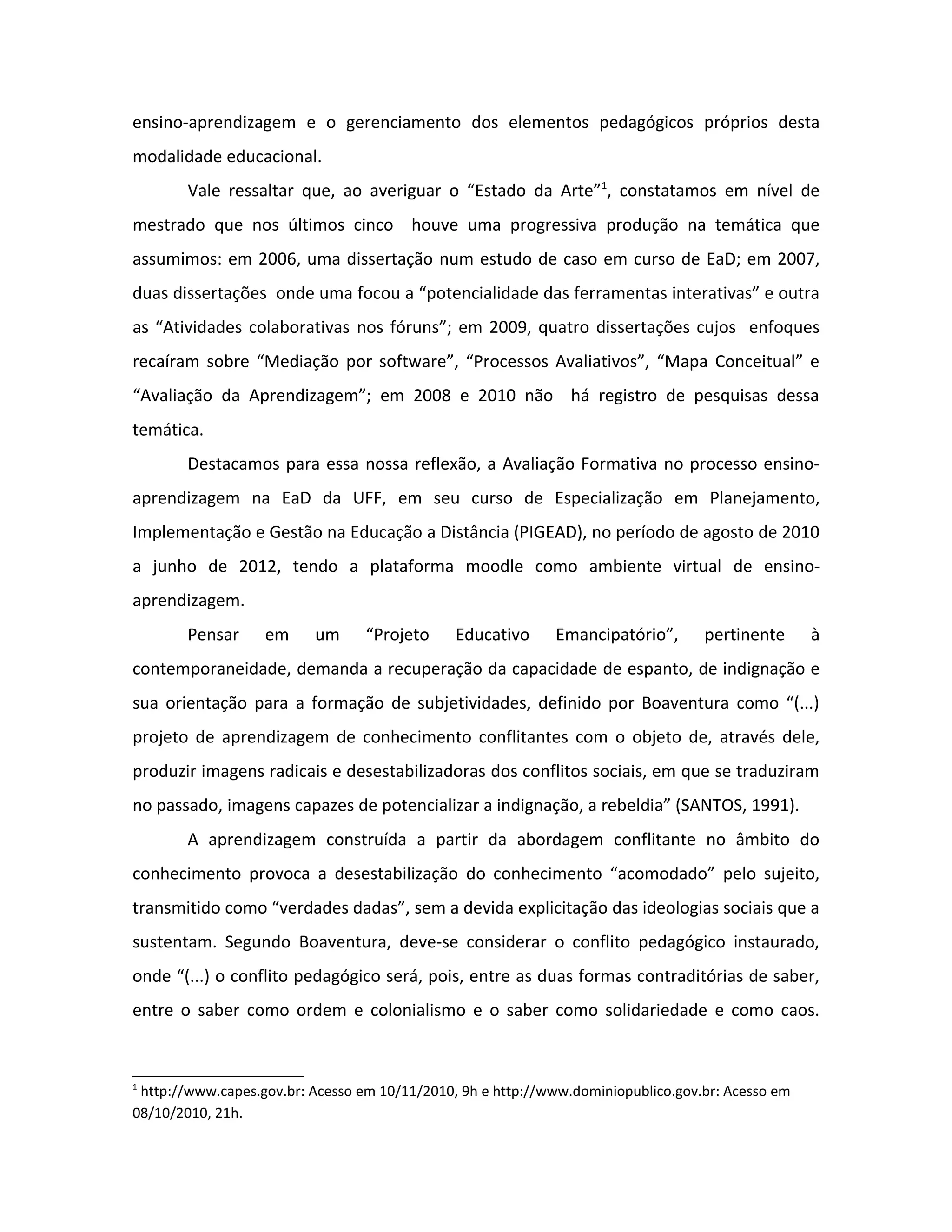 ensino-aprendizagem e o gerenciamento dos elementos pedagógicos próprios desta
modalidade educacional.
        Vale ressaltar que, ao averiguar o “Estado da Arte”1, constatamos em nível de
mestrado que nos últimos cinco houve uma progressiva produção na temática que
assumimos: em 2006, uma dissertação num estudo de caso em curso de EaD; em 2007,
duas dissertações onde uma focou a “potencialidade das ferramentas interativas” e outra
as “Atividades colaborativas nos fóruns”; em 2009, quatro dissertações cujos enfoques
recaíram sobre “Mediação por software”, “Processos Avaliativos”, “Mapa Conceitual” e
“Avaliação da Aprendizagem”; em 2008 e 2010 não há registro de pesquisas dessa
temática.
        Destacamos para essa nossa reflexão, a Avaliação Formativa no processo ensino-
aprendizagem na EaD da UFF, em seu curso de Especialização em Planejamento,
Implementação e Gestão na Educação a Distância (PIGEAD), no período de agosto de 2010
a junho de 2012, tendo a plataforma moodle como ambiente virtual de ensino-
aprendizagem.
        Pensar     em     um      “Projeto     Educativo     Emancipatório”,       pertinente      à
contemporaneidade, demanda a recuperação da capacidade de espanto, de indignação e
sua orientação para a formação de subjetividades, definido por Boaventura como “(...)
projeto de aprendizagem de conhecimento conflitantes com o objeto de, através dele,
produzir imagens radicais e desestabilizadoras dos conflitos sociais, em que se traduziram
no passado, imagens capazes de potencializar a indignação, a rebeldia” (SANTOS, 1991).
        A aprendizagem construída a partir da abordagem conflitante no âmbito do
conhecimento provoca a desestabilização do conhecimento “acomodado” pelo sujeito,
transmitido como “verdades dadas”, sem a devida explicitação das ideologias sociais que a
sustentam. Segundo Boaventura, deve-se considerar o conflito pedagógico instaurado,
onde “(...) o conflito pedagógico será, pois, entre as duas formas contraditórias de saber,
entre o saber como ordem e colonialismo e o saber como solidariedade e como caos.


1
 http://www.capes.gov.br: Acesso em 10/11/2010, 9h e http://www.dominiopublico.gov.br: Acesso em
08/10/2010, 21h.
 