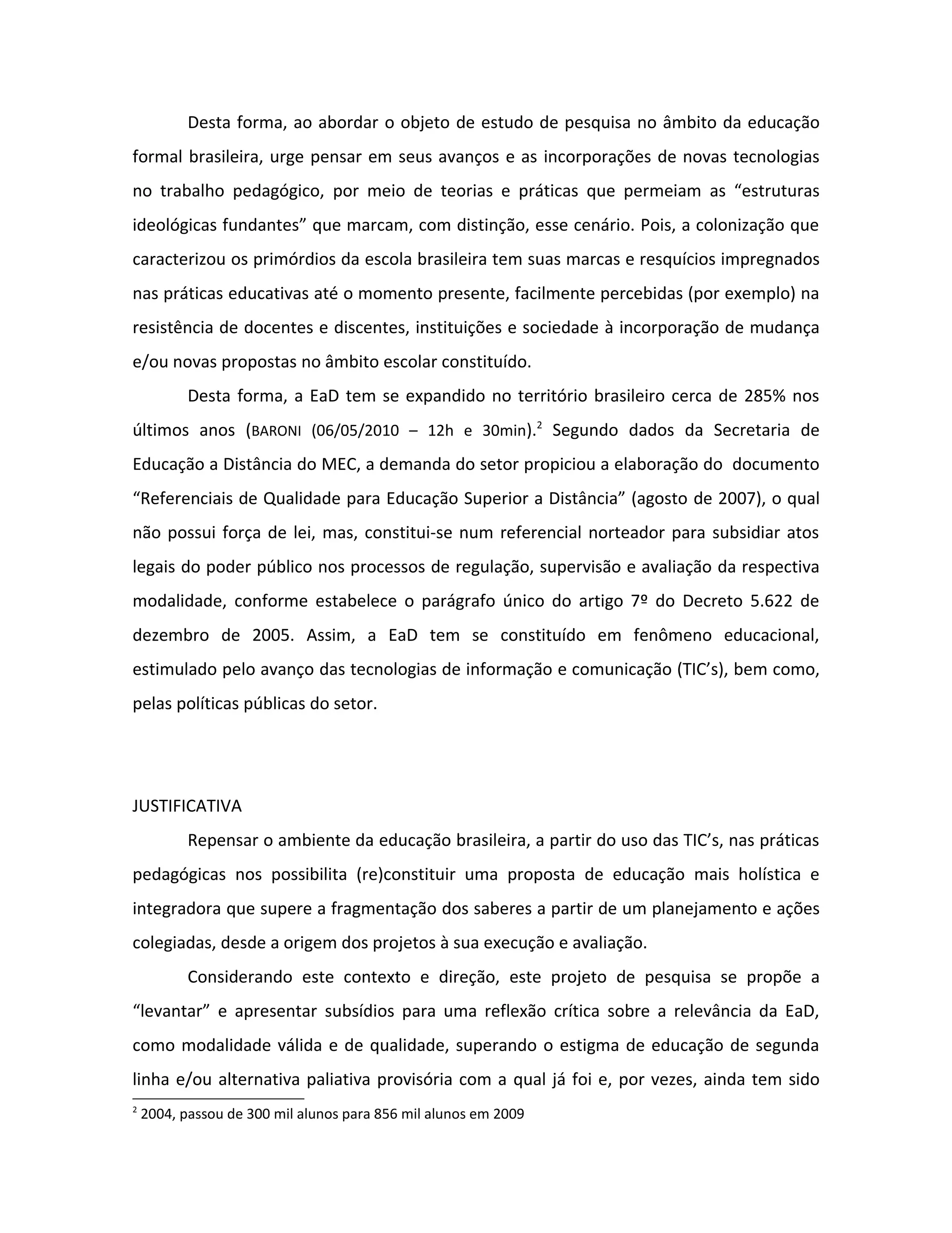 Desta forma, ao abordar o objeto de estudo de pesquisa no âmbito da educação
formal brasileira, urge pensar em seus avanços e as incorporações de novas tecnologias
no trabalho pedagógico, por meio de teorias e práticas que permeiam as “estruturas
ideológicas fundantes” que marcam, com distinção, esse cenário. Pois, a colonização que
caracterizou os primórdios da escola brasileira tem suas marcas e resquícios impregnados
nas práticas educativas até o momento presente, facilmente percebidas (por exemplo) na
resistência de docentes e discentes, instituições e sociedade à incorporação de mudança
e/ou novas propostas no âmbito escolar constituído.
           Desta forma, a EaD tem se expandido no território brasileiro cerca de 285% nos
últimos anos (BARONI (06/05/2010 – 12h e 30min).2 Segundo dados da Secretaria de
Educação a Distância do MEC, a demanda do setor propiciou a elaboração do documento
“Referenciais de Qualidade para Educação Superior a Distância” (agosto de 2007), o qual
não possui força de lei, mas, constitui-se num referencial norteador para subsidiar atos
legais do poder público nos processos de regulação, supervisão e avaliação da respectiva
modalidade, conforme estabelece o parágrafo único do artigo 7º do Decreto 5.622 de
dezembro de 2005. Assim, a EaD tem se constituído em fenômeno educacional,
estimulado pelo avanço das tecnologias de informação e comunicação (TIC’s), bem como,
pelas políticas públicas do setor.




JUSTIFICATIVA
           Repensar o ambiente da educação brasileira, a partir do uso das TIC’s, nas práticas
pedagógicas nos possibilita (re)constituir uma proposta de educação mais holística e
integradora que supere a fragmentação dos saberes a partir de um planejamento e ações
colegiadas, desde a origem dos projetos à sua execução e avaliação.
           Considerando este contexto e direção, este projeto de pesquisa se propõe a
“levantar” e apresentar subsídios para uma reflexão crítica sobre a relevância da EaD,
como modalidade válida e de qualidade, superando o estigma de educação de segunda
linha e/ou alternativa paliativa provisória com a qual já foi e, por vezes, ainda tem sido
2
    2004, passou de 300 mil alunos para 856 mil alunos em 2009
 