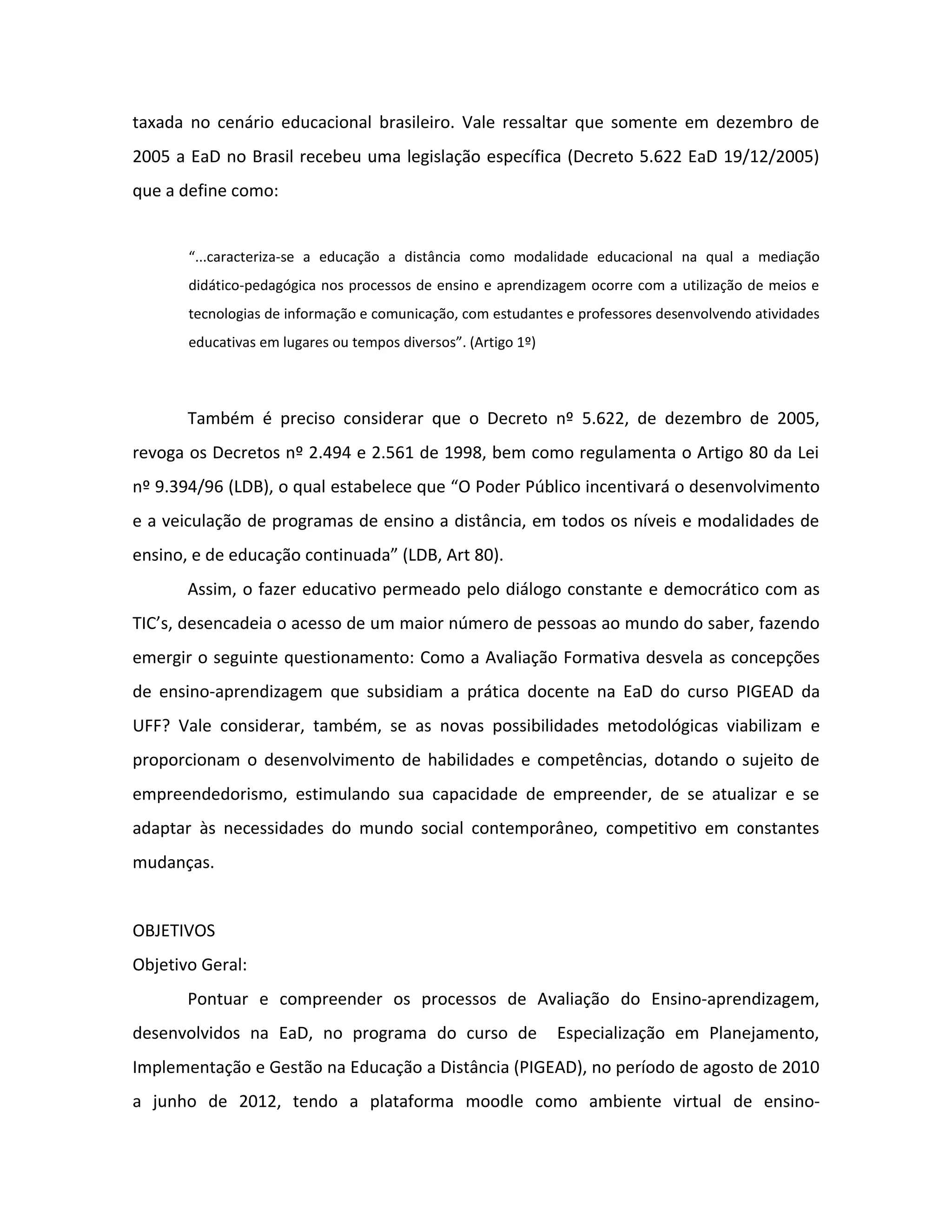 taxada no cenário educacional brasileiro. Vale ressaltar que somente em dezembro de
2005 a EaD no Brasil recebeu uma legislação específica (Decreto 5.622 EaD 19/12/2005)
que a define como:


       “...caracteriza-se a educação a distância como modalidade educacional na qual a mediação
       didático-pedagógica nos processos de ensino e aprendizagem ocorre com a utilização de meios e
       tecnologias de informação e comunicação, com estudantes e professores desenvolvendo atividades
       educativas em lugares ou tempos diversos”. (Artigo 1º)



       Também é preciso considerar que o Decreto nº 5.622, de dezembro de 2005,
revoga os Decretos nº 2.494 e 2.561 de 1998, bem como regulamenta o Artigo 80 da Lei
nº 9.394/96 (LDB), o qual estabelece que “O Poder Público incentivará o desenvolvimento
e a veiculação de programas de ensino a distância, em todos os níveis e modalidades de
ensino, e de educação continuada” (LDB, Art 80).
       Assim, o fazer educativo permeado pelo diálogo constante e democrático com as
TIC’s, desencadeia o acesso de um maior número de pessoas ao mundo do saber, fazendo
emergir o seguinte questionamento: Como a Avaliação Formativa desvela as concepções
de ensino-aprendizagem que subsidiam a prática docente na EaD do curso PIGEAD da
UFF? Vale considerar, também, se as novas possibilidades metodológicas viabilizam e
proporcionam o desenvolvimento de habilidades e competências, dotando o sujeito de
empreendedorismo, estimulando sua capacidade de empreender, de se atualizar e se
adaptar às necessidades do mundo social contemporâneo, competitivo em constantes
mudanças.


OBJETIVOS
Objetivo Geral:
       Pontuar e compreender os processos de Avaliação do Ensino-aprendizagem,
desenvolvidos na EaD, no programa do curso de                   Especialização em Planejamento,
Implementação e Gestão na Educação a Distância (PIGEAD), no período de agosto de 2010
a junho de 2012, tendo a plataforma moodle como ambiente virtual de ensino-
 