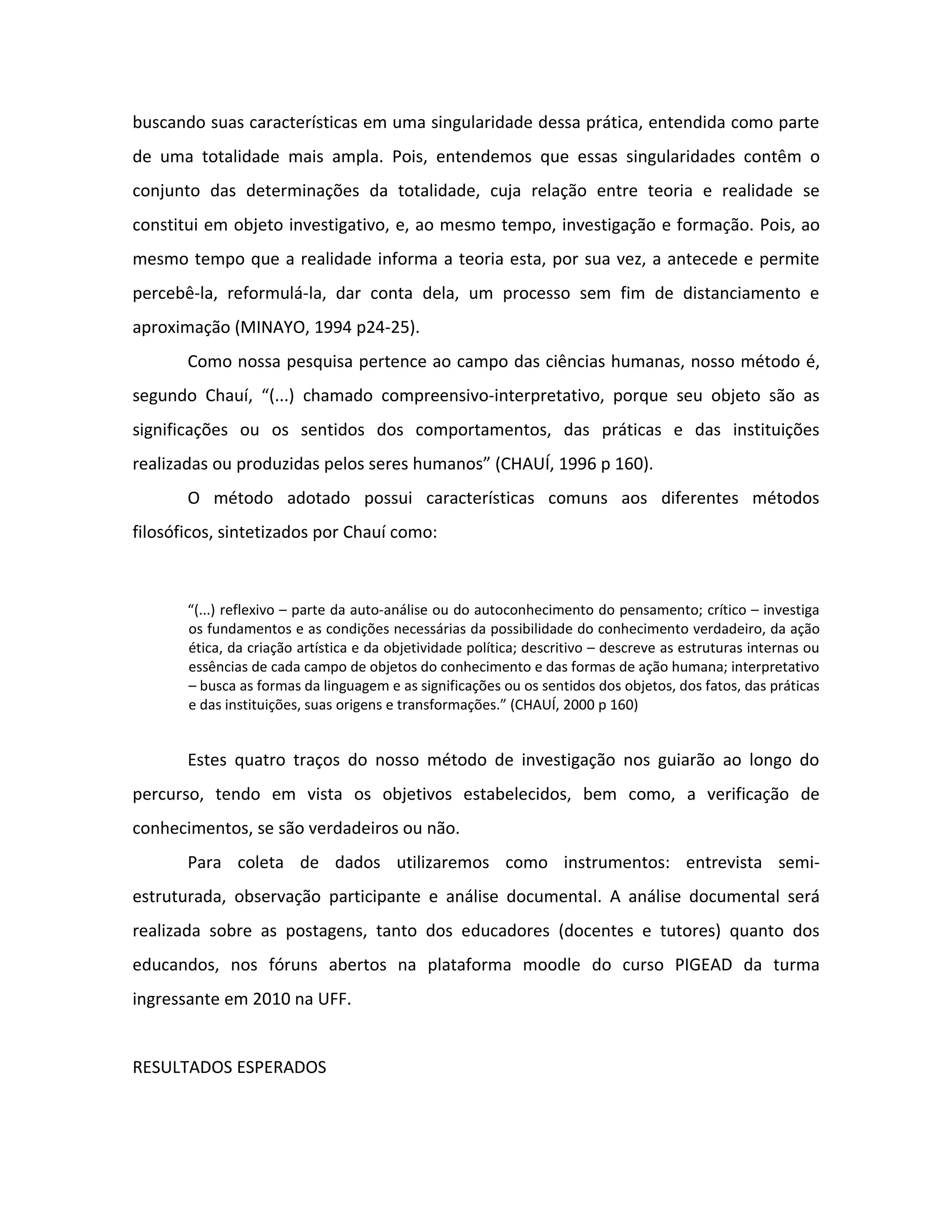 buscando suas características em uma singularidade dessa prática, entendida como parte
de uma totalidade mais ampla. Pois, entendemos que essas singularidades contêm o
conjunto das determinações da totalidade, cuja relação entre teoria e realidade se
constitui em objeto investigativo, e, ao mesmo tempo, investigação e formação. Pois, ao
mesmo tempo que a realidade informa a teoria esta, por sua vez, a antecede e permite
percebê-la, reformulá-la, dar conta dela, um processo sem fim de distanciamento e
aproximação (MINAYO, 1994 p24-25).
       Como nossa pesquisa pertence ao campo das ciências humanas, nosso método é,
segundo Chauí, “(...) chamado compreensivo-interpretativo, porque seu objeto são as
significações ou os sentidos dos comportamentos, das práticas e das instituições
realizadas ou produzidas pelos seres humanos” (CHAUÍ, 1996 p 160).
       O método adotado possui características comuns aos diferentes métodos
filosóficos, sintetizados por Chauí como:



       “(...) reflexivo – parte da auto-análise ou do autoconhecimento do pensamento; crítico – investiga
       os fundamentos e as condições necessárias da possibilidade do conhecimento verdadeiro, da ação
       ética, da criação artística e da objetividade política; descritivo – descreve as estruturas internas ou
       essências de cada campo de objetos do conhecimento e das formas de ação humana; interpretativo
       – busca as formas da linguagem e as significações ou os sentidos dos objetos, dos fatos, das práticas
       e das instituições, suas origens e transformações.” (CHAUÍ, 2000 p 160)


       Estes quatro traços do nosso método de investigação nos guiarão ao longo do
percurso, tendo em vista os objetivos estabelecidos, bem como, a verificação de
conhecimentos, se são verdadeiros ou não.
       Para coleta de dados utilizaremos como instrumentos: entrevista semi-
estruturada, observação participante e análise documental. A análise documental será
realizada sobre as postagens, tanto dos educadores (docentes e tutores) quanto dos
educandos, nos fóruns abertos na plataforma moodle do curso PIGEAD da turma
ingressante em 2010 na UFF.


RESULTADOS ESPERADOS
 