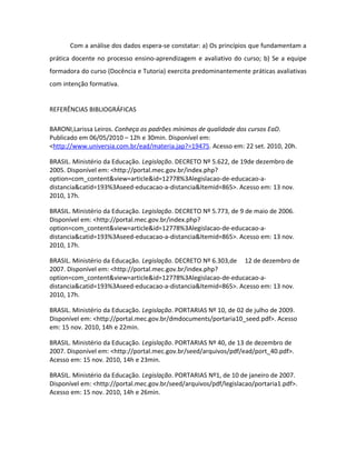 Com a análise dos dados espera-se constatar: a) Os princípios que fundamentam a
prática docente no processo ensino-aprendizagem e avaliativo do curso; b) Se a equipe
formadora do curso (Docência e Tutoria) exercita predominantemente práticas avaliativas
com intenção formativa.


REFERÊNCIAS BIBLIOGRÁFICAS

BARONI,Larissa Leiros. Conheça os padrões mínimos de qualidade dos cursos EaD.
Publicado em 06/05/2010 – 12h e 30min. Disponível em:
<http://www.universia.com.br/ead/materia.jap?=19475. Acesso em: 22 set. 2010, 20h.

BRASIL. Ministério da Educação. Legislação. DECRETO Nº 5.622, de 19de dezembro de
2005. Disponível em: <http://portal.mec.gov.br/index.php?
option=com_content&view=article&id=12778%3Alegislacao-de-educacao-a-
distancia&catid=193%3Aseed-educacao-a-distancia&Itemid=865>. Acesso em: 13 nov.
2010, 17h.

BRASIL. Ministério da Educação. Legislação. DECRETO Nº 5.773, de 9 de maio de 2006.
Disponível em: <http://portal.mec.gov.br/index.php?
option=com_content&view=article&id=12778%3Alegislacao-de-educacao-a-
distancia&catid=193%3Aseed-educacao-a-distancia&Itemid=865>. Acesso em: 13 nov.
2010, 17h.

BRASIL. Ministério da Educação. Legislação. DECRETO Nº 6.303,de 12 de dezembro de
2007. Disponível em: <http://portal.mec.gov.br/index.php?
option=com_content&view=article&id=12778%3Alegislacao-de-educacao-a-
distancia&catid=193%3Aseed-educacao-a-distancia&Itemid=865>. Acesso em: 13 nov.
2010, 17h.

BRASIL. Ministério da Educação. Legislação. PORTARIAS Nº 10, de 02 de julho de 2009.
Disponível em: <http://portal.mec.gov.br/dmdocuments/portaria10_seed.pdf>. Acesso
em: 15 nov. 2010, 14h e 22min.

BRASIL. Ministério da Educação. Legislação. PORTARIAS Nº 40, de 13 de dezembro de
2007. Disponível em: <http://portal.mec.gov.br/seed/arquivos/pdf/ead/port_40.pdf>.
Acesso em: 15 nov. 2010, 14h e 23min.

BRASIL. Ministério da Educação. Legislação. PORTARIAS Nº1, de 10 de janeiro de 2007.
Disponível em: <http://portal.mec.gov.br/seed/arquivos/pdf/legislacao/portaria1.pdf>.
Acesso em: 15 nov. 2010, 14h e 26min.
 