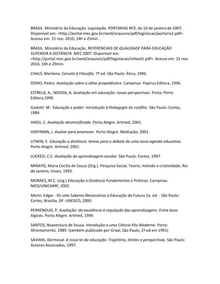 BRASIL. Ministério da Educação. Legislação. PORTARIAS Nº2, de 10 de janeiro de 2007.
Disponível em: <http://portal.mec.gov.br/seed/arquivos/pdf/legislacao/portaria2.pdf>.
Acesso em: 15 nov. 2010, 14h e 25min .

BRASIL. Ministério da Educação. REFERENCIAIS DE QUALIDADE PARA EDUCAÇÃO
SUPERIOR A DISTÂNCIA MEC 2007. Disponível em:
<http://portal.mec.gov.br/seed/arquivos/pdf/legislacao/refead1.pdf>. Acesso em: 15 nov.
2010, 14h e 29min.

CHAUÍ, Marilena. Convite à Filosofia. 7ª ed. São Paulo: Ática, 1996.

DEMO, Pedro. Avaliação sobre o olhar propedêutico. Campinas: Papirus Editora, 1996.

ESTRELA, A.; NOVOA, A. Avaliação em educação: novas perspectivas. Porto: Porto
Editora,1999.

Gadotti. M. Educação e poder: introdução à Pedagogia do conflito. São Paulo: Cortez,
1984

HADJI, C. Avaliação desmistificada. Porto Alegre: Artmed, 2001.

HOFFMAN, J. Avaliar para promover. Porto Alegre: Mediação, 2001.

LITWIN, E. Educação a distância: temas para o debate de uma nova agenda educativa.
Porto Alegre: Artmed, 2001.

LUCKESI, C.C. Avaliação da aprendizagem escolar. São Paulo: Cortez, 1997.

MINAYO, Maria Cecília de Souza (Org.). Pesquisa Social, Teoria, método e criatividade, Rio
de Janeiro, Vozes, 1993.

MORAES, M.C. (org.) Educação a Distância Fundamentos e Práticas. Campinas:
NIED/UNICAMP, 2002.

Morin, Edgar - Os sete Saberes Necessários à Educação do Futuro 2a. ed. - São Paulo:
Cortez; Brasília, DF: UNESCO, 2000.

PERRENOUD, P. Avaliação: da excelência à regulação das aprendizagens. Entre duas
lógicas. Porto Alegre: Artmed, 1999.

SANTOS, Boaventura de Sousa. Introdução a uma Ciência Pós-Moderna. Porto:
Afrontamento, 1989. (também publicado por Graal, São Paulo, 2ª ed em 1991)

SAVIANI, Dermeval. A nova lei da educação: Trajetória, limites e perspectivas. São Paulo:
Autores Associados, 1997.
 