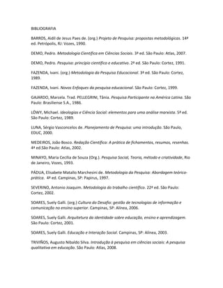 BIBLIOGRAFIA

BARROS, Aidil de Jesus Paes de. (org.) Projeto de Pesquisa: propostas metodológicas. 14ª
ed. Petrópolis, RJ: Vozes, 1990.

DEMO, Pedro. Metodologia Científica em Ciências Sociais. 3ª ed. São Paulo: Atlas, 2007.

DEMO, Pedro. Pesquisa: princípio científico e educativo. 2ª ed. São Paulo: Cortez, 1991.

FAZENDA, Ivani. (org.) Metodologia da Pesquisa Educacional. 3ª ed. São Paulo: Cortez,
1989.

FAZENDA, Ivani. Novos Enfoques da pesquisa educacional. São Paulo: Cortez, 1999.

GAJARDO, Marcela. Trad. PELLEGRINI, Tânia. Pesquisa Participante na América Latina. São
Paulo: Brasiliense S.A., 1986.

LÖWY, Michael. Ideologias e Ciência Social: elementos para uma análise marxista. 5ª ed.
São Paulo: Cortez, 1989.

LUNA, Sérgio Vasconcelos de. Planejamento de Pesquisa: uma introdução. São Paulo,
EDUC, 2000.

MEDEIROS, João Bosco. Redação Científica: A prática de fichamentos, resumos, resenhas.
4ª ed.São Paulo: Atlas, 2002.

MINAYO, Maria Cecília de Souza (Org.). Pesquisa Social, Teoria, método e criatividade, Rio
de Janeiro, Vozes, 1993.

PÁDUA, Elisabete Matallo Marchesini de. Metodologia da Pesquisa: Abordagem teórico-
prática. 4ª ed. Campinas, SP: Papirus, 1997.

SEVERINO, Antonio Joaquim. Metodologia do trabalho científico. 22ª ed. São Paulo:
Cortez, 2002.

SOARES, Suely Galli. (org.) Cultura do Desafio: gestão de tecnologias de informação e
comunicação no ensino superior. Campinas, SP: Alínea, 2006.

SOARES, Suely Galli. Arquitetura da identidade sobre educação, ensino e aprendizagem.
São Paulo: Cortez, 2001.

SOARES, Suely Galli. Educação e Interação Social. Campinas, SP: Alínea, 2003.

TRIVIÑOS, Augusto Nibaldo Silva. Introdução à pesquisa em ciências sociais: A pesquisa
qualitativa em educação. São Paulo: Atlas, 2008.
 