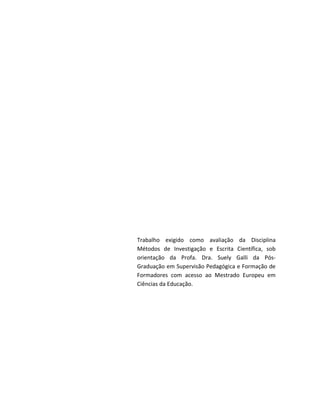 Trabalho exigido como avaliação da Disciplina
Métodos de Investigação e Escrita Científica, sob
orientação da Profa. Dra. Suely Galli da Pós-
Graduação em Supervisão Pedagógica e Formação de
Formadores com acesso ao Mestrado Europeu em
Ciências da Educação.
 