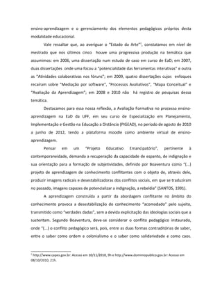 ensino-aprendizagem e o gerenciamento dos elementos pedagógicos próprios desta
modalidade educacional.
        Vale ressaltar que, ao averiguar o “Estado da Arte”1, constatamos em nível de
mestrado que nos últimos cinco houve uma progressiva produção na temática que
assumimos: em 2006, uma dissertação num estudo de caso em curso de EaD; em 2007,
duas dissertações onde uma focou a “potencialidade das ferramentas interativas” e outra
as “Atividades colaborativas nos fóruns”; em 2009, quatro dissertações cujos enfoques
recaíram sobre “Mediação por software”, “Processos Avaliativos”, “Mapa Conceitual” e
“Avaliação da Aprendizagem”; em 2008 e 2010 não há registro de pesquisas dessa
temática.
        Destacamos para essa nossa reflexão, a Avaliação Formativa no processo ensino-
aprendizagem na EaD da UFF, em seu curso de Especialização em Planejamento,
Implementação e Gestão na Educação a Distância (PIGEAD), no período de agosto de 2010
a junho de 2012, tendo a plataforma moodle como ambiente virtual de ensino-
aprendizagem.
        Pensar     em     um      “Projeto     Educativo     Emancipatório”,       pertinente      à
contemporaneidade, demanda a recuperação da capacidade de espanto, de indignação e
sua orientação para a formação de subjetividades, definido por Boaventura como “(...)
projeto de aprendizagem de conhecimento conflitantes com o objeto de, através dele,
produzir imagens radicais e desestabilizadoras dos conflitos sociais, em que se traduziram
no passado, imagens capazes de potencializar a indignação, a rebeldia” (SANTOS, 1991).
        A aprendizagem construída a partir da abordagem conflitante no âmbito do
conhecimento provoca a desestabilização do conhecimento “acomodado” pelo sujeito,
transmitido como “verdades dadas”, sem a devida explicitação das ideologias sociais que a
sustentam. Segundo Boaventura, deve-se considerar o conflito pedagógico instaurado,
onde “(...) o conflito pedagógico será, pois, entre as duas formas contraditórias de saber,
entre o saber como ordem e colonialismo e o saber como solidariedade e como caos.


1
 http://www.capes.gov.br: Acesso em 10/11/2010, 9h e http://www.dominiopublico.gov.br: Acesso em
08/10/2010, 21h.
 