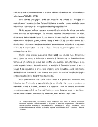 Estas duas formas de saber servem de suporte a formas alternativas da sociabilidade da
subjetividade” (SANTOS, 1991).
       Este conflito pedagógico pode ser projetado no âmbito da avaliação da
aprendizagem, contrapondo duas formas distintas de se avaliar, entre a avaliação como
classificação e verificação e a avaliação como formação e processual.
       Neste sentido, pode-se constatar uma significativa produção teórica e pesquisa
sobre avaliação da aprendizagem. São diversos trabalhos contemporâneos: no Brasil,
destacamos Gadotti (1984), Demo (1996), Luckesi (1997) e Hoffman (2001), no âmbito
internacional Perrenoud (1999), Estrela (1999) e Hadji (2001), cujo foco teórico está
direcionado à crítica sobre a prática pedagógica que enquadra a avaliação ao processo de
verificação de informações, com caráter seletivo, pautado na verticalização de autoridade
entre professor e aluno.
       Dentre estes autores, destacamos Hadji (2001) que aborda mais diretamente
nosso objeto de estudo e define que a avaliação é formativa se sua intencionalidade
formadora for explícita, ou seja, o que constitui uma avaliação como formativa é a sua
intenção predominante. Segundo o autor, a avaliação é formativa quando: a) está a
serviço da ação educativa; b) propõe-se a colaborar com a evolução do aluno e ao mesmo
tempo explicitar quem ele é; c) encontra-se inserida na continuidade da ação pedagógica
e não uma ação externa de controle e classificação.
       Estes pressupostos nos fazem refletir sobre a fragmentação disciplinar que
interdita, com freqüência, a operacionalização do vínculo (elo) entre as partes e a
totalidade, o local e o global, o simples e o complexo. Assim, tal aspecto educacional
necessita ser repensado à luz de um conhecimento capaz de apropriar-se dos objetos de
estudo em seu contexto, complexidade e conjunto, como defende Edgar Morin:



       “(...) existe inadequações cada vez mais ampla, profunda e grave entre, de um lado, os saberes
       desunidos, divididos, compartimentados e, de outro, as realidades ou problemas cada vez mais
       multidisciplinares, transversais, multidimensionais, transnacionais, globais, planetários. Nessa
       inadequação tornam-se invisíveis o contexto, o global, o multidimencional, o complexo.” (MORIN,
       2000 p36)
 
