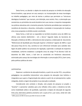 Desta forma, ao abordar o objeto de estudo de pesquisa no âmbito da educação
formal brasileira, urge pensar em seus avanços e as incorporações de novas tecnologias
no trabalho pedagógico, por meio de teorias e práticas que permeiam as “estruturas
ideológicas fundantes” que marcam, com distinção, esse cenário. Pois, a colonização que
caracterizou os primórdios da escola brasileira tem suas marcas e resquícios impregnados
nas práticas educativas até o momento presente, facilmente percebidas (por exemplo) na
resistência de docentes e discentes, instituições e sociedade à incorporação de mudança
e/ou novas propostas no âmbito escolar constituído.
           Desta forma, a EaD tem se expandido no território brasileiro cerca de 285% nos
últimos anos (BARONI (06/05/2010 – 12h e 30min).2 Segundo dados da Secretaria de
Educação a Distância do MEC, a demanda do setor propiciou a elaboração do documento
“Referenciais de Qualidade para Educação Superior a Distância” (agosto de 2007), o qual
não possui força de lei, mas, constitui-se num referencial norteador para subsidiar atos
legais do poder público nos processos de regulação, supervisão e avaliação da respectiva
modalidade, conforme estabelece o parágrafo único do artigo 7º do Decreto 5.622 de
dezembro de 2005. Assim, a EaD tem se constituído em fenômeno educacional,
estimulado pelo avanço das tecnologias de informação e comunicação (TIC’s), bem como,
pelas políticas públicas do setor.




JUSTIFICATIVA
           Repensar o ambiente da educação brasileira, a partir do uso das TIC’s, nas práticas
pedagógicas nos possibilita (re)constituir uma proposta de educação mais holística e
integradora que supere a fragmentação dos saberes a partir de um planejamento e ações
colegiadas, desde a origem dos projetos à sua execução e avaliação.
           Considerando este contexto e direção, este projeto de pesquisa se propõe a
“levantar” e apresentar subsídios para uma reflexão crítica sobre a relevância da EaD,
como modalidade válida e de qualidade, superando o estigma de educação de segunda
linha e/ou alternativa paliativa provisória com a qual já foi e, por vezes, ainda tem sido
2
    2004, passou de 300 mil alunos para 856 mil alunos em 2009
 
