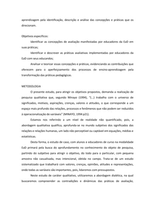 aprendizagem pela identificação, descrição e análise das concepções e práticas que os
direcionam.


Objetivos específicos:
        Identificar as concepções de avaliação manifestadas por educadores da EaD em
suas práticas;
        Identificar e descrever as práticas avaliativas implementadas por educadores da
EaD com seus educandos;
        Analisar e teorizar essas concepções e práticas, evidenciando as contribuições que
oferecem para o aperfeiçoamento dos processos de ensino-aprendizagem pela
transformação das práticas pedagógicas.


METODOLOGIA
        O presente estudo, para atingir os objetivos propostos, demanda a realização de
pesquisa qualitativa que, segundo Minayo (1994), “(...) trabalha com o universo de
significados, motivos, aspirações, crenças, valores e atitudes, o que corresponde a um
espaço mais profundo das relações, processos e fenômenos que não podem ser reduzidos
à operacionalização de variáveis” (MINAYO, 1994 p21).
        Estamos nos referindo a um nível de realidade não quantificado, pois, a
abordagem qualitativa qualifica, aprofunda-se no mundo subjetivo dos significados das
relações e relações humanas, um lado não perceptível ou captável em equações, médias e
estatísticas.
        Desta forma, o estudo de caso, com alunos e educadores de curso na modalidade
EaD primará pela busca do aprofundamento no conhecimento do objeto de pesquisa,
partindo do subjetivo para atingir o objetivo, do todo para o particular, com pequena
amostra não casualisada, mas intencional, obtida no campo. Trata-se de um estudo
sistematizado que trabalhará com valores, crenças, opiniões, atitudes e representações,
onde todas as variáveis são importantes, pois, lidaremos com pressupostos.
        Neste estudo de caráter qualitativo, utilizaremos a abordagem dialética, na qual
buscaremos compreender as contradições e dinâmicas das práticas de avaliação,
 