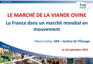 SPACE 2015
LE MARCHÉ DE LA VIANDE OVINE
La France dans un marché mondial en
mouvement
Marie Carlier, GEB – Institut de l’Élevage
Le 18 septembre 2015
 