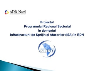 Proiectul
Programului Regional Sectorial
în domeniul
Infrastructurii de Sprijin al Afacerilor (ISA) în RDN
 