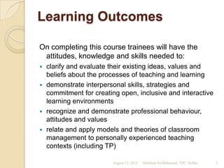 Learning Outcomes

On completing this course trainees will have the
 attitudes, knowledge and skills needed to:
 clarify and evaluate their existing ideas, values and
  beliefs about the processes of teaching and learning
 demonstrate interpersonal skills, strategies and
  commitment for creating open, inclusive and interactive
  learning environments
 recognize and demonstrate professional behaviour,
  attitudes and values
 relate and apply models and theories of classroom
  management to personally experienced teaching
  contexts (including TP)

                        August 13, 2012   Abdullah Al-Mahmood, TTC, Sylhet   3
 