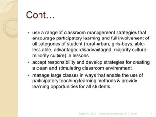 Cont…
 use a range of classroom management strategies that
  encourage participatory learning and full involvement of
  all categories of student (rural-urban, girls-boys, able-
  less able, advantaged-disadvantaged, majority culture-
  minority culture) in lessons
 accept responsibility and develop strategies for creating
  a clean and stimulating classroom environment
 manage large classes in ways that enable the use of
  participatory teaching-learning methods & provide
  learning opportunities for all students




                        August 13, 2012   Abdullah Al-Mahmood, TTC, Sylhet   4
 
