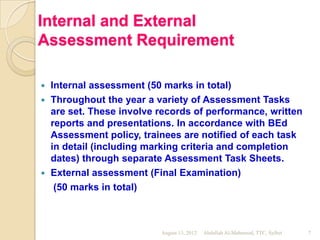 Internal and External
Assessment Requirement

 Internal assessment (50 marks in total)
 Throughout the year a variety of Assessment Tasks
  are set. These involve records of performance, written
  reports and presentations. In accordance with BEd
  Assessment policy, trainees are notified of each task
  in detail (including marking criteria and completion
  dates) through separate Assessment Task Sheets.
 External assessment (Final Examination)
   (50 marks in total)



                         August 13, 2012   Abdullah Al-Mahmood, TTC, Sylhet   7
 