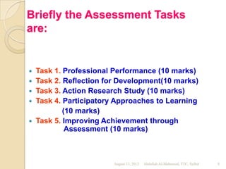 Briefly the Assessment Tasks
are:


   Task 1. Professional Performance (10 marks)
   Task 2. Reflection for Development(10 marks)
   Task 3. Action Research Study (10 marks)
   Task 4. Participatory Approaches to Learning
            (10 marks)
   Task 5. Improving Achievement through
             Assessment (10 marks)



                         August 13, 2012   Abdullah Al-Mahmood, TTC, Sylhet   8
 
