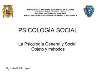 UNIVERSIDAD NACIONAL MAYOR DE SAN MARCOS
                           (Universidad del Perú, Decana de América)
                          FACULTAD DE FARMACIA Y BIOQUIMICA
                ESCUELA ACADÉMICO PROFESIONAL DE FARMACIA Y BIOQUÍMICA




           PSICOLOGÍA SOCIAL

           La Psicología General y Social:
                  Objeto y métodos



Mg. Lidia Sotelo López
 